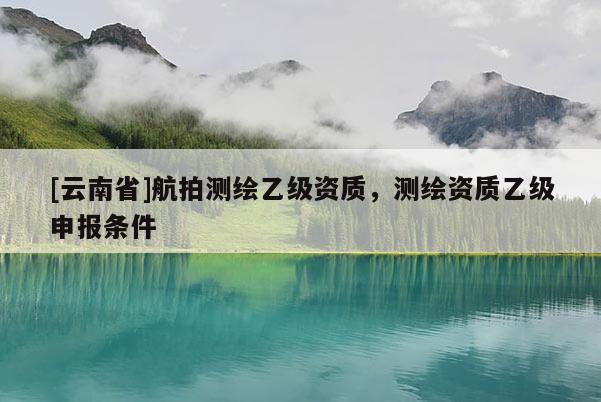 [云南省]航拍測繪乙級資質，測繪資質乙級申報條件