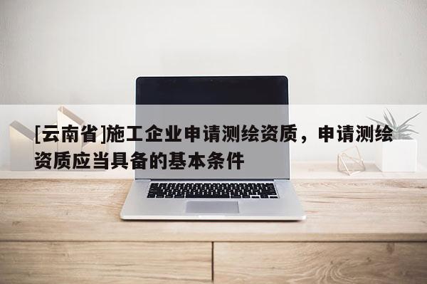 [云南省]施工企業(yè)申請(qǐng)測(cè)繪資質(zhì)，申請(qǐng)測(cè)繪資質(zhì)應(yīng)當(dāng)具備的基本條件