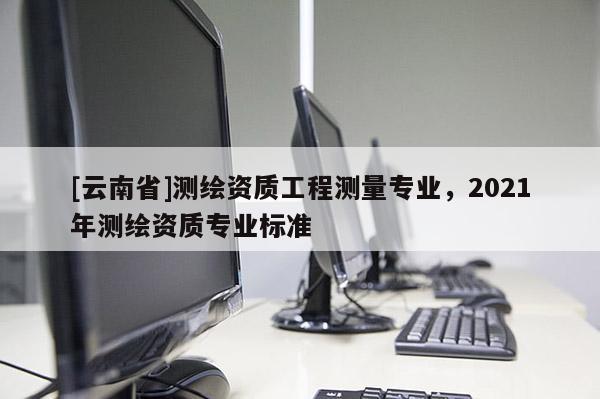 [云南省]測繪資質工程測量專業，2021年測繪資質專業標準