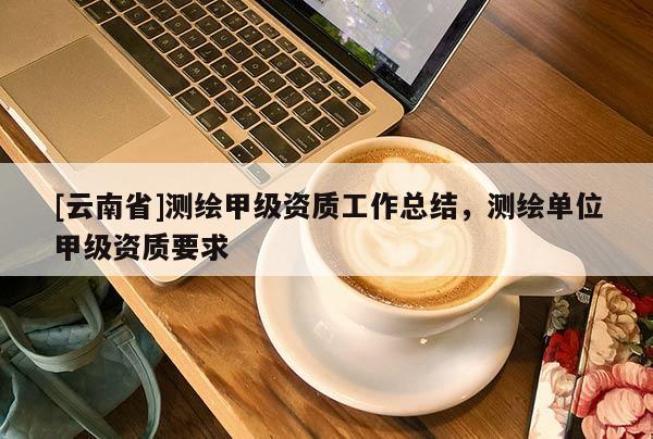 [云南省]測繪甲級資質工作總結，測繪單位甲級資質要求