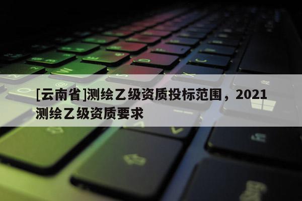 [云南省]測繪乙級資質投標范圍，2021測繪乙級資質要求