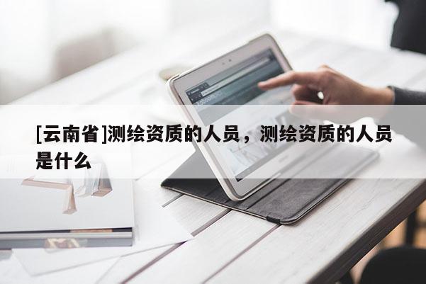 [云南省]測繪資質的人員，測繪資質的人員是什么