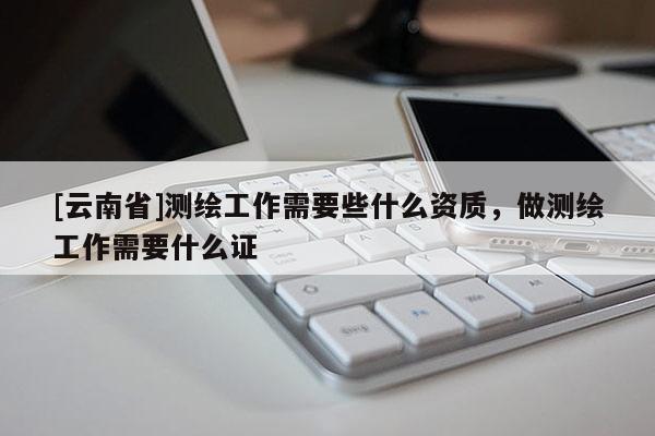[云南省]測繪工作需要些什么資質，做測繪工作需要什么證