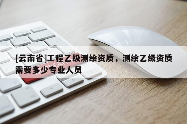 [云南省]工程乙級測繪資質，測繪乙級資質需要多少專業人員