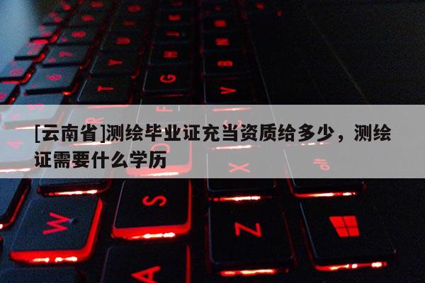 [云南省]測繪畢業證充當資質給多少，測繪證需要什么學歷