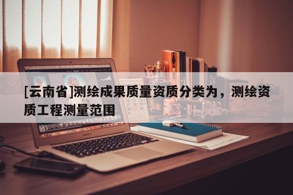 [云南省]測繪成果質量資質分類為，測繪資質工程測量范圍