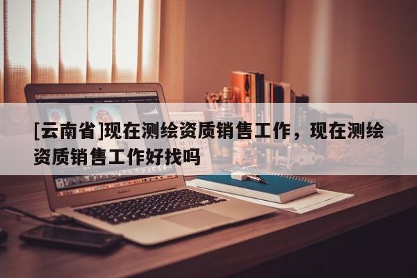 [云南省]現在測繪資質銷售工作，現在測繪資質銷售工作好找嗎