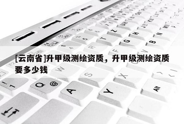 [云南省]升甲級(jí)測(cè)繪資質(zhì)，升甲級(jí)測(cè)繪資質(zhì)要多少錢