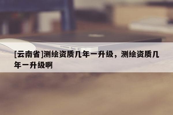 [云南省]測(cè)繪資質(zhì)幾年一升級(jí)，測(cè)繪資質(zhì)幾年一升級(jí)啊