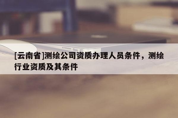 [云南省]測繪公司資質辦理人員條件，測繪行業資質及其條件