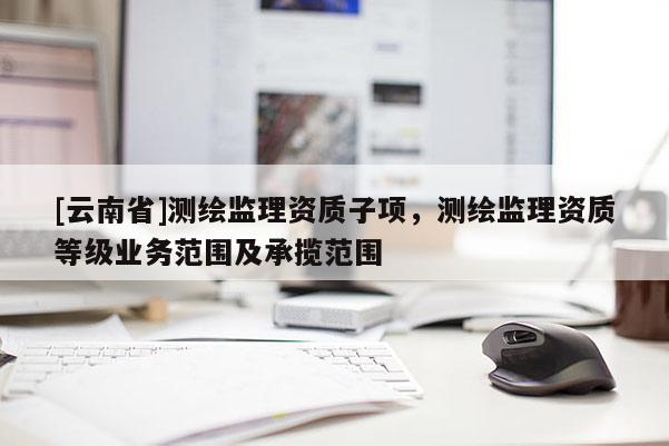 [云南省]測繪監理資質子項，測繪監理資質等級業務范圍及承攬范圍