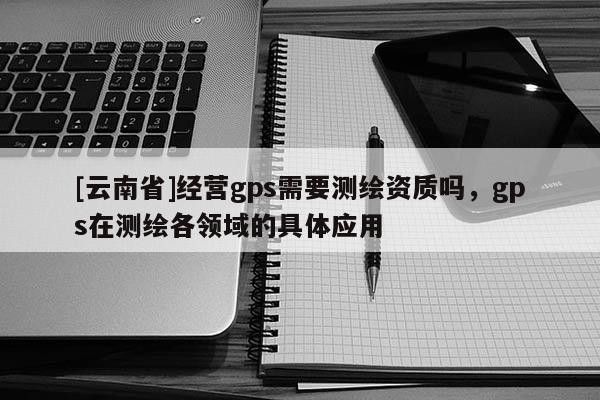[云南省]經營gps需要測繪資質嗎，gps在測繪各領域的具體應用