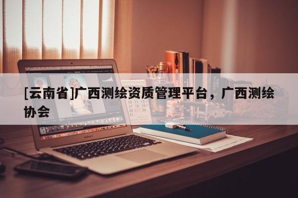 [云南省]廣西測繪資質管理平臺，廣西測繪協會