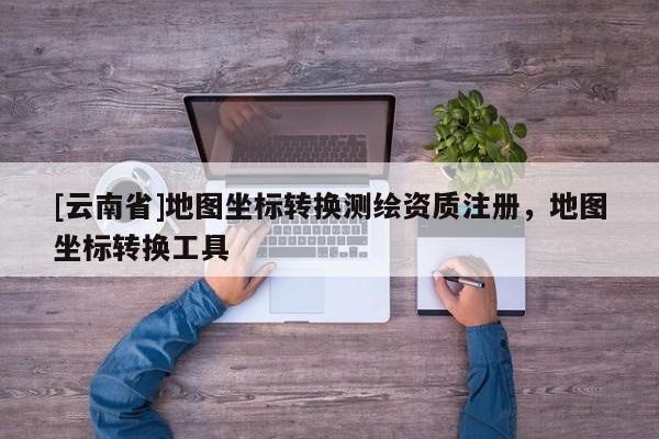 [云南省]地圖坐標(biāo)轉(zhuǎn)換測繪資質(zhì)注冊，地圖坐標(biāo)轉(zhuǎn)換工具