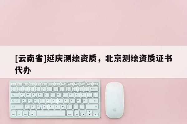 [云南省]延慶測繪資質(zhì)，北京測繪資質(zhì)證書代辦