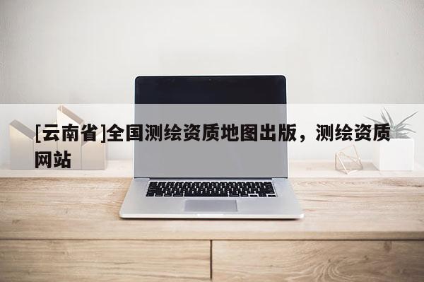 [云南省]全國(guó)測(cè)繪資質(zhì)地圖出版，測(cè)繪資質(zhì)網(wǎng)站