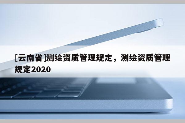 [云南省]測(cè)繪資質(zhì)管理規(guī)定，測(cè)繪資質(zhì)管理規(guī)定2020