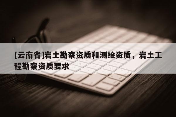 [云南省]巖土勘察資質和測繪資質，巖土工程勘察資質要求