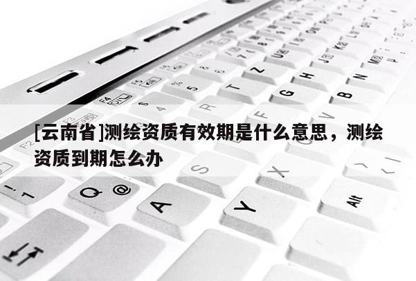[云南省]測繪資質有效期是什么意思，測繪資質到期怎么辦