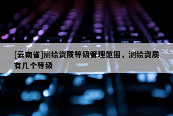 [云南省]測繪資質(zhì)等級管理范圍，測繪資質(zhì)有幾個等級