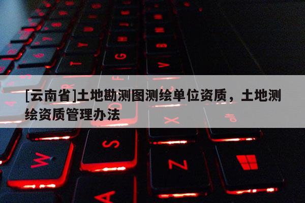 [云南省]土地勘測圖測繪單位資質，土地測繪資質管理辦法