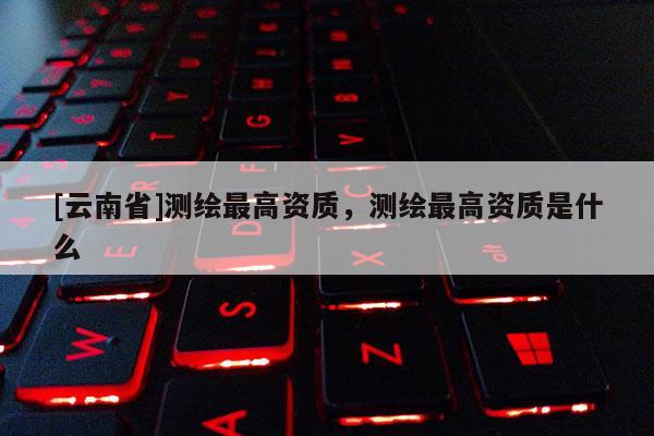 [云南省]測繪最高資質，測繪最高資質是什么