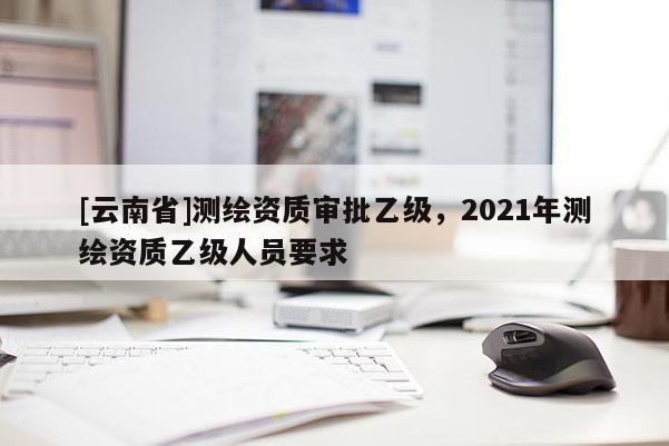 [云南省]測繪資質審批乙級，2021年測繪資質乙級人員要求
