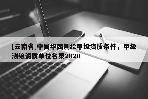 [云南省]中國華西測繪甲級資質(zhì)條件，甲級測繪資質(zhì)單位名錄2020