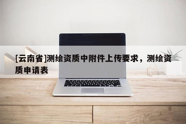 [云南省]測繪資質中附件上傳要求，測繪資質申請表
