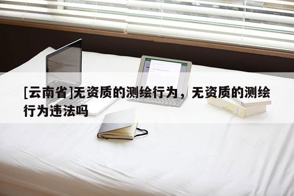 [云南省]無資質(zhì)的測繪行為，無資質(zhì)的測繪行為違法嗎