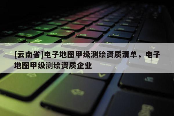 [云南省]電子地圖甲級測繪資質清單，電子地圖甲級測繪資質企業