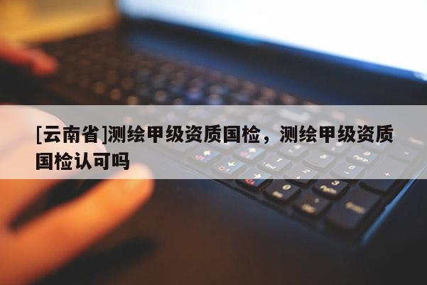 [云南省]測繪甲級資質國檢，測繪甲級資質國檢認可嗎