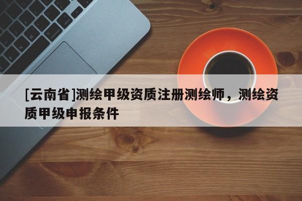 [云南省]測繪甲級資質(zhì)注冊測繪師，測繪資質(zhì)甲級申報條件