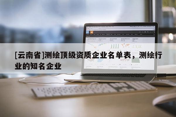 [云南省]測繪頂級資質(zhì)企業(yè)名單表，測繪行業(yè)的知名企業(yè)