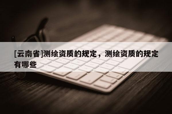 [云南省]測繪資質的規定，測繪資質的規定有哪些