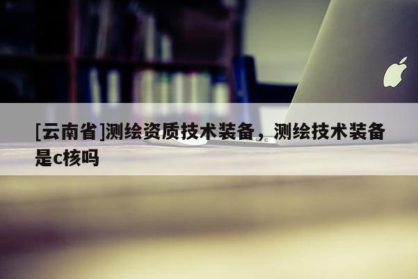 [云南省]測(cè)繪資質(zhì)技術(shù)裝備，測(cè)繪技術(shù)裝備是c核嗎