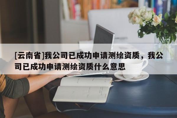 [云南省]我公司已成功申請測繪資質，我公司已成功申請測繪資質什么意思