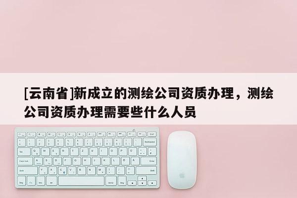 [云南省]新成立的測繪公司資質(zhì)辦理，測繪公司資質(zhì)辦理需要些什么人員
