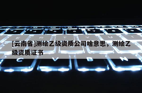 [云南省]測繪乙級資質公司啥意思，測繪乙級資質證書