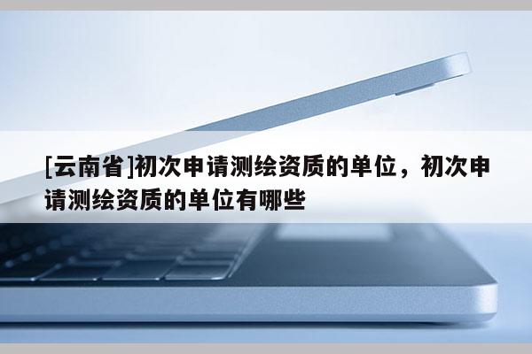 [云南省]初次申請測繪資質的單位，初次申請測繪資質的單位有哪些