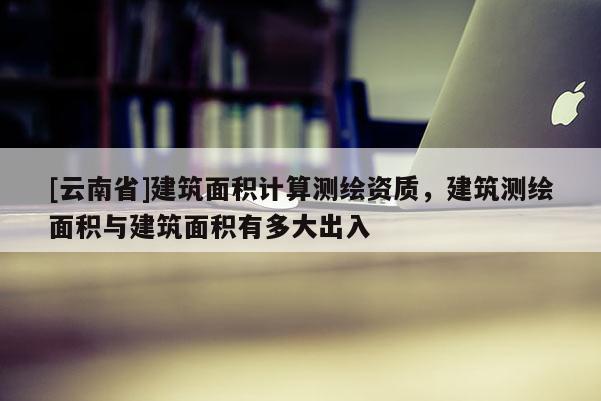 [云南省]建筑面積計算測繪資質，建筑測繪面積與建筑面積有多大出入