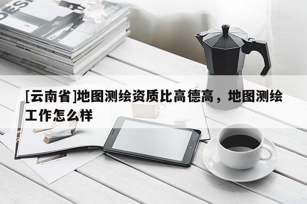 [云南省]地圖測繪資質(zhì)比高德高，地圖測繪工作怎么樣
