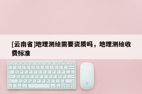 [云南省]地理測繪需要資質嗎，地理測繪收費標準