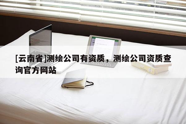 [云南省]測(cè)繪公司有資質(zhì)，測(cè)繪公司資質(zhì)查詢官方網(wǎng)站