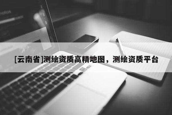 [云南省]測繪資質高精地圖，測繪資質平臺