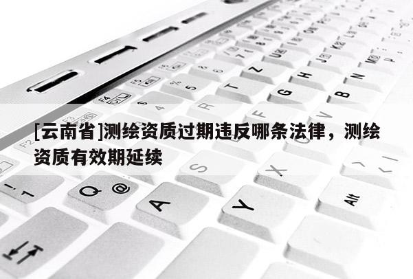 [云南省]測繪資質過期違反哪條法律，測繪資質有效期延續