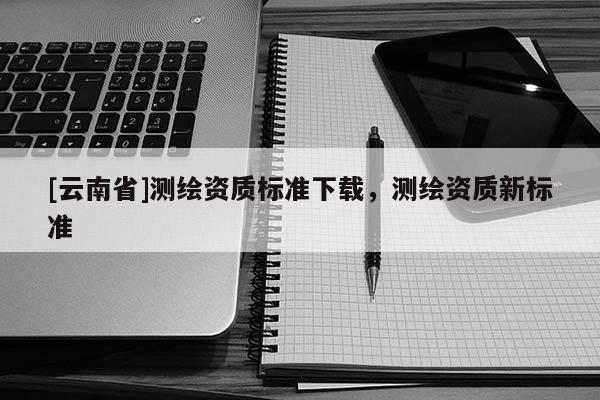 [云南省]測繪資質標準下載，測繪資質新標準
