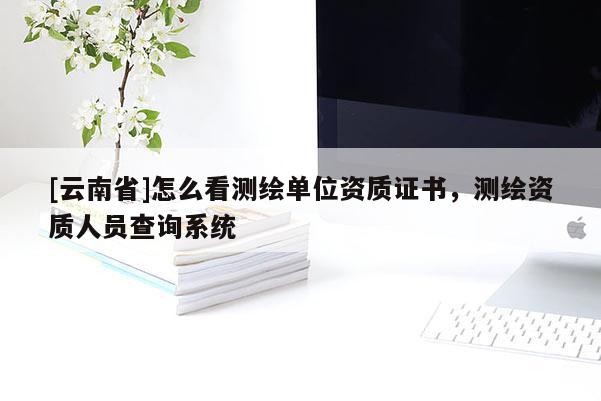 [云南省]怎么看測繪單位資質(zhì)證書，測繪資質(zhì)人員查詢系統(tǒng)