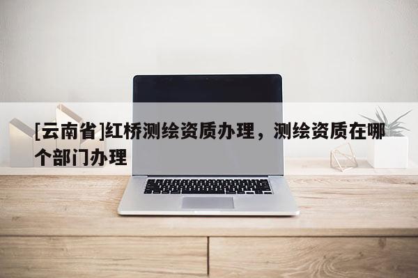 [云南省]紅橋測繪資質辦理，測繪資質在哪個部門辦理