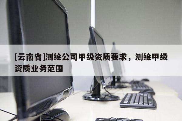 [云南省]測繪公司甲級資質(zhì)要求，測繪甲級資質(zhì)業(yè)務(wù)范圍